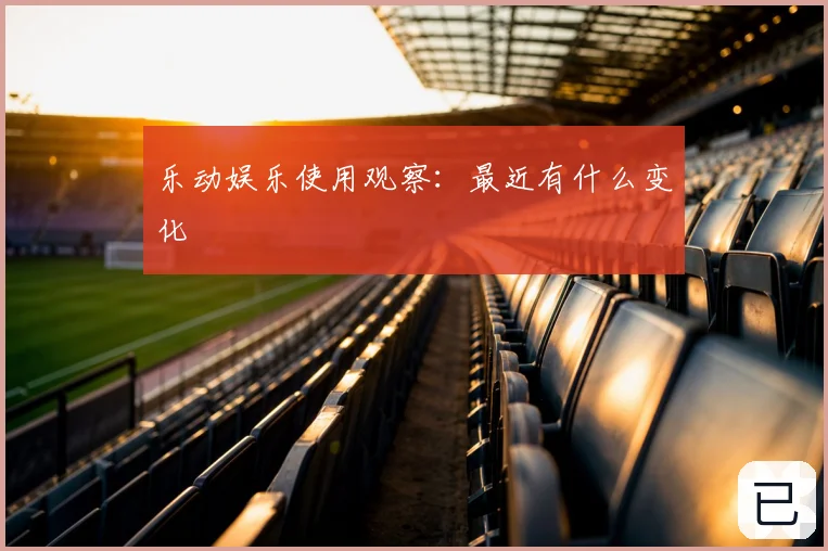 乐动娱乐使用观察:最近有什么变化